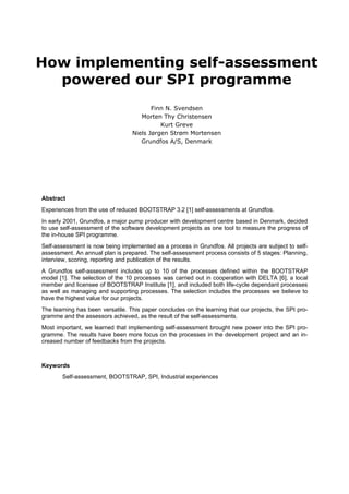 How implementing self-assessment powered our SPI programme 
Finn N. Svendsen 
Morten Thy Christensen 
Kurt Greve 
Niels Jørgen Strøm Mortensen 
Grundfos A/S, Denmark 
Abstract 
Experiences from the use of reduced BOOTSTRAP 3.2 [1] self-assessments at Grundfos. 
In early 2001, Grundfos, a major pump producer with development centre based in Denmark, decided to use self-assessment of the software development projects as one tool to measure the progress of the in-house SPI programme. 
Self-assessment is now being implemented as a process in Grundfos. All projects are subject to self- assessment. An annual plan is prepared. The self-assessment process consists of 5 stages: Planning, interview, scoring, reporting and publication of the results. 
A Grundfos self-assessment includes up to 10 of the processes defined within the BOOTSTRAP model [1]. The selection of the 10 processes was carried out in cooperation with DELTA [6], a local member and licensee of BOOTSTRAP Institute [1], and included both life-cycle dependant processes as well as managing and supporting processes. The selection includes the processes we believe to have the highest value for our projects. 
The learning has been versatile. This paper concludes on the learning that our projects, the SPI pro- gramme and the assessors achieved, as the result of the self-assessments. 
Most important, we learned that implementing self-assessment brought new power into the SPI pro- gramme. The results have been more focus on the processes in the development project and an in- creased number of feedbacks from the projects. 
Keywords 
Self-assessment, BOOTSTRAP, SPI, Industrial experiences  