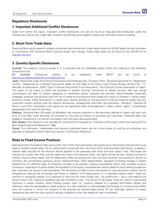 26 August 2011     Data Flash (Euroland)


Regulatory Disclosures
1. Important Additional Conflict Disclosures
Aside from within this report, important conflict disclosures can also be found at https://gm.db.com/equities under the
Disclosures Lookup and Legal tabs. Investors are strongly encouraged to review this information before investing.


2. Short-Term Trade Ideas
Deutsche Bank equity research analysts sometimes have shorter-term trade ideas (known as SOLAR ideas) that are consistent
or inconsistent with Deutsche Bank's existing longer term ratings. These trade ideas can be found at the SOLAR link at
http://gm.db.com.


3. Country-Specific Disclosures
Australia: This research, and any access to it, is intended only for wholesale clients within the meaning of the Australian
Corporations Act.
EU      countries:     Disclosures       relating     to    our     obligations  under     MiFiD      can    be     found     at
http://www.globalmarkets.db.com/riskdisclosures.
Japan: Disclosures under the Financial Instruments and Exchange Law: Company name - Deutsche Securities Inc. Registration
number - Registered as a financial instruments dealer by the Head of the Kanto Local Finance Bureau (Kinsho) No. 117.
Member of associations: JSDA, Type II Financial Instruments Firms Association, The Financial Futures Association of Japan.
This report is not meant to solicit the purchase of specific financial instruments or related services. We may charge
commissions and fees for certain categories of investment advice, products and services. Recommended investment
strategies, products and services carry the risk of losses to principal and other losses as a result of changes in market and/or
economic trends, and/or fluctuations in market value. Before deciding on the purchase of financial products and/or services,
customers should carefully read the relevant disclosures, prospectuses and other documentation. Moody's, Standard 
Poor's, and Fitch mentioned in this report are not registered credit rating agencies in Japan unless “Japan” is specifically
designated in the name of the entity.
Malaysia: Deutsche Bank AG and/or its affiliate(s) may maintain positions in the securities referred to herein and may from
time to time offer those securities for purchase or may have an interest to purchase such securities. Deutsche Bank may
engage in transactions in a manner inconsistent with the views discussed herein.
New Zealand: This research is not intended for, and should not be given to, members of the public within the meaning of the
New Zealand Securities Market Act 1988.
Russia: This information, interpretation and opinions submitted herein are not in the context of, and do not constitute, any
appraisal or evaluation activity requiring a license in the Russian Federation.


Risks to Fixed Income Positions
Macroeconomic fluctuations often account for most of the risks associated with exposures to instruments that promise to pay
fixed or variable interest rates. For an investor that is long fixed rate instruments (thus receiving these cash flows), increases in
interest rates naturally lift the discount factors applied to the expected cash flows and thus cause a loss. The longer the
maturity of a certain cash flow and the higher the move in the discount factor, the higher will be the loss. Upside surprises in
inflation, fiscal funding needs, and FX depreciation rates are among the most common adverse macroeconomic shocks to
receivers. But counterparty exposure, issuer creditworthiness, client segmentation, regulation (including changes in assets
holding limits for different types of investors), changes in tax policies, currency convertibility (which may constrain currency
conversion, repatriation of profits and/or the liquidation of positions), and settlement issues related to local clearing houses are
also important risk factors to be considered. The sensitivity of fixed income instruments to macroeconomic shocks may be
mitigated by indexing the contracted cash flows to inflation, to FX depreciation, or to specified interest rates – these are
common in emerging markets. It is important to note that the index fixings may -- by construction -- lag or mis-measure the
actual move in the underlying variables they are intended to track. The choice of the proper fixing (or metric) is particularly
important in swaps markets, where floating coupon rates (i.e., coupons indexed to a typically short-dated interest rate
reference index) are exchanged for fixed coupons. It is also important to acknowledge that funding in a currency that differs
from the currency in which the coupons to be received are denominated carries FX risk. Naturally, options on swaps
(swaptions) also bear the risks typical to options in addition to the risks related to rates movements.

Deutsche Bank AG/London                                                                                                      Page 13
 