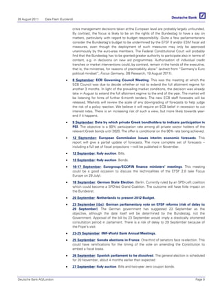 26 August 2011   Data Flash (Euroland)


                                     crisis management decisions taken at the European level are probably largely unfounded.
                                     By contrast, the focus is likely to be on the rights of the Bundestag to have a say on
                                     matters, particularly with regard to budget responsibility. Quite a few parliamentarians
                                     consider the Bundestag’s budget to be undermined by the EFSF II and/or ESM fiscal aid
                                     measures, even though the deployment of such measures may only be approved
                                     unanimously by the euro-area members. The Federal Constitutional Court will probably
                                     find that the Bundestag has to be granted greater authority to participate also in terms of
                                     content, e.g. in decisions on new aid programmes. Authorisation of individual credit
                                     tranches or market interventions could, by contrast, remain in the hands of the executive,
                                     that is, the ministries, for reasons of practicability alone” (extract from “Germany’s Euro
                                     political mindset”, Focus Germany, DB Research, 19 August 2011).

                                •    8 September: ECB Governing Council Meeting. This was the meeting at which the
                                     ECB Council was due to decide whether or not to extend the full allotment regime for
                                     another 3 months. In light of the prevailing market conditions, the decision was already
                                     take in August to extend the full allotment regime to the end of the year. The market will
                                     be listening for hints of further 6-month tenders. The new ECB staff forecasts will be
                                     released. Markets will review the scale of any downgrading of forecasts to help judge
                                     the risk of a policy reaction. We believe it will require an ECB belief in recession to cut
                                     interest rates. There is an increasing risk of such a view, but more likely towards year-
                                     end if it happens.
                                •    9 September: Date by which private Greek bondholders to indicate participation in
                                     PSI. The objective is a 90% participation rate among all private sector holders of the
                                     relevant Greek bonds until 2020. The offer is conditional on the 90% rate being achieved.

                                •    12 September: European Commission issues interim economic forecasts. This
                                     report will give a partial update of forecasts. The more complete set of forecasts –
                                     including a full set of fiscal projections —will be published in November.

                                •    12 September: Italy auction. Bills.

                                •    13 September: Italy auction. Bonds.

                                •    16-17 September: Eurogroup/ECOFIN finance ministers’ meetings. This meeting
                                     could be a good occasion to discuss the technicalities of the EFSF 2.0 (see Focus
                                     Europe on 29 July).

                                •    18 September: German State Election. Berlin. Currently ruled by an SPD-Left coalition
                                     which could become a SPD-led Grand Coalition. The outcome will have little impact on
                                     the Bundesrat.

                                •    20 September: Netherlands to present 2012 Budget.

                                •    23 September (tbc): German parliamentary vote on EFSF reforms (risk of delay to
                                     29 September). The German government has suggested 23 September as the
                                     objective, although the date itself will be determined by the Bundestag, not the
                                     Government. Approval of the bill by 23 September would imply a drastically shortened
                                     consultation period in parliament. There is a risk of delay to 29 September because of
                                     the Pope’s visit.

                                •    23-25 September: IMF-World Bank Annual Meetings.

                                •    25 September: Senate elections in France. One-third of senators face re-election. This
                                     could have ramifications for the timing of the vote on amending the Constitution to
                                     embed a fiscal brake.

                                •    26 September: Spanish parliament to be dissolved. The general election is scheduled
                                     for 20 November, about 4 months earlier than expected

                                •    27 September: Italy auction. Bills and two-year zero coupon bonds.


Deutsche Bank AG/London                                                                                                  Page 9
 