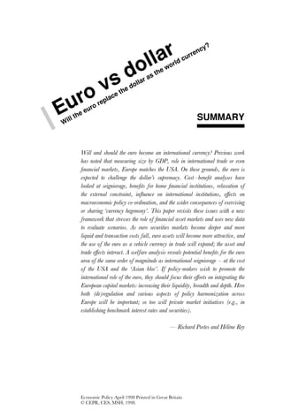 ?

                                               ar
                                                                     cy
                                                                   en
                                                               urr

                                     ol      l      wo
                                                       rldc


                        sd
                                               he
                                        st
                                     ara

           o v               thed
                                 oll


  ur
                         e
                      lac
                  rep
E
Wi
  ll   the
           euro
                                                                   SUMMARY


         Will and should the euro become an international currency? Previous work
         has noted that measuring size by GDP, role in international trade or even
         ﬁnancial markets, Europe matches the USA. On these grounds, the euro is
         expected to challenge the dollar’s supremacy. Cost – beneﬁt analyses have
         looked at seigniorage, beneﬁts for home ﬁnancial institutions, relaxation of
         the external constraint, inﬂuence on international institutions, effects on
         macroeconomic policy co-ordination, and the wider consequences of exercising
         or sharing ‘currency hegemony’. This paper revisits these issues with a new
         framework that stresses the role of ﬁnancial asset markets and uses new data
         to evaluate scenarios. As euro securities markets become deeper and more
         liquid and transaction costs fall, euro assets will become more attractive, and
         the use of the euro as a vehicle currency in trade will expand; the asset and
         trade effects interact. A welfare analysis reveals potential beneﬁts for the euro
         area of the same order of magnitude as international seigniorage – at the cost
         of the USA and the ‘Asian bloc’. If policy-makers wish to promote the
         international role of the euro, they should focus their efforts on integrating the
         European capital markets: increasing their liquidity, breadth and depth. Here
         both (de)regulation and various aspects of policy harmonization across
         Europe will be important; so too will private market initiatives (e.g., in
         establishing benchmark interest rates and securities).

                                                     — Richard Portes and Helene Rey




         Economic Policy April 1998 Printed in Great Britain
         © CEPR, CES, MSH, 1998.
