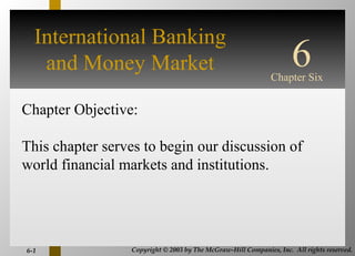 International Banking
   and Money Market                                                  6
                                                              Chapter Six
                                    INTERNATIONAL
Chapter Objective:                       FINANCIAL
                                      MANAGEMENT
This chapter serves to begin our discussion of
world financial markets and institutions.
                                                              Third Edition

                                                        EUN / RESNICK



6-1              Copyright © 2003 by The McGraw-Hill Companies, Inc. All rights reserved.
 