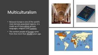 Multiculturalism
• Because Europe is one of the world’s
most densely populated regions, it is
made up of many ethnic groups,
languages, religions and customs.
• The earliest people of Europe came
from Asia more than 30,000 years ago.
 
