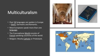 Multiculturalism
• Over 50 languages are spoken in Europe
– Slavic, Germanic and Romantic.
• Most Europeans speak more than one
language.
• The Francophone World consists of
French speaking countries of the world.
• Religion: Mostly Catholic or Protestant.
 