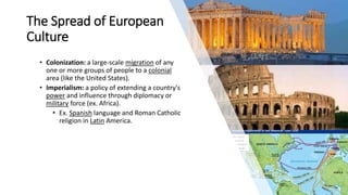 The Spread of European
Culture
• Colonization: a large-scale migration of any
one or more groups of people to a colonial
area (like the United States).
• Imperialism: a policy of extending a country's
power and influence through diplomacy or
military force (ex. Africa).
• Ex. Spanish language and Roman Catholic
religion in Latin America.
 