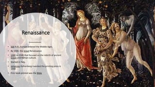 Renaissance
• 500 A.D., Europe entered the Middle Ages.
• By 1500, the Great Renaissance
• 1300 to 1500 that focused on the rebirth of ancient
Greek and Roman culture.
• Started in Italy.
• Johannes Guttenberg invented the printing press in
1440
• First book printed was the Bible
 