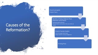 Causes of the
Reformation?
Church corruption
•Avignon Papacy
Marsilius of Padua Defensor Pacis
[Defender of the Peace]
•Attacked papal authority
•The Christian community is the sum of ALL its
parts!
Greed of secular leaders
•1/3 of Europe church land
•Papal need for money indulgences
Printing Press
 