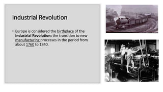 Industrial Revolution
• Europe is considered the birthplace of the
Industrial Revolution: the transition to new
manufacturing processes in the period from
about 1760 to 1840.
 