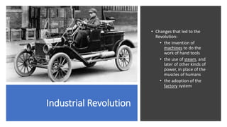 Industrial Revolution
• Changes that led to the
Revolution:
• the invention of
machines to do the
work of hand tools
• the use of steam, and
later of other kinds of
power, in place of the
muscles of humans
• the adoption of the
factory system
 
