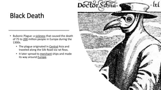 Black Death
• Bubonic Plague: a sickness that caused the death
of 75 to 200 million people in Europe during the
1300s.
• The plague originated in Central Asia and
traveled along the Silk Road via rat fleas.
• It later spread to merchant ships and made
its way around Europe.
 