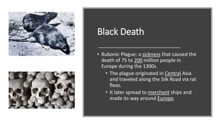 Black Death
• Bubonic Plague: a sickness that caused the
death of 75 to 200 million people in
Europe during the 1300s.
• The plague originated in Central Asia
and traveled along the Silk Road via rat
fleas.
• It later spread to merchant ships and
made its way around Europe.
 