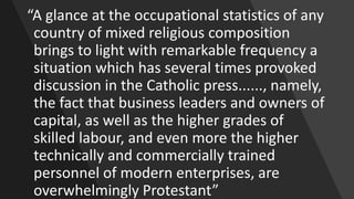 “A glance at the occupational statistics of any
country of mixed religious composition
brings to light with remarkable frequency a
situation which has several times provoked
discussion in the Catholic press......, namely,
the fact that business leaders and owners of
capital, as well as the higher grades of
skilled labour, and even more the higher
technically and commercially trained
personnel of modern enterprises, are
overwhelmingly Protestant”
 