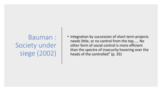 Bauman :
Society under
siege (2002)
• Integration by succession of short term projects
needs little, or no control from the top..... No
other form of social control is more efficient
than the spectre of insecurity hovering over the
heads of the controlled” (p. 35)
 