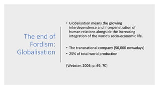 The end of
Fordism:
Globalisation
• Globalisation means the growing
interdependence and interpenetration of
human relations alongside the increasing
integration of the world’s socio-economic life.
• The transnational company (50,000 nowadays)
• 25% of total world production
(Webster, 2006; p. 69, 70)
 