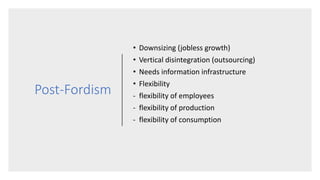 Post-Fordism
• Downsizing (jobless growth)
• Vertical disintegration (outsourcing)
• Needs information infrastructure
• Flexibility
- flexibility of employees
- flexibility of production
- flexibility of consumption
 