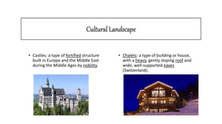 Cultural Landscape
• Castles: a type of fortified structure
built in Europe and the Middle East
during the Middle Ages by nobility.
• Chalets: a type of building or house,
with a heavy, gently sloping roof and
wide, well-supported eaves
(Switzerland).
 