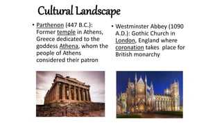 Cultural Landscape
• Parthenon (447 B.C.):
Former temple in Athens,
Greece dedicated to the
goddess Athena, whom the
people of Athens
considered their patron
• Westminster Abbey (1090
A.D.): Gothic Church in
London, England where
coronation takes place for
British monarchy
 