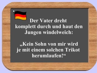 Der Vater dreht  komplett durch und haut den Jungen windelweich: „Kein Sohn von mir wird je mit einem solchen Trikot  herumlaufen!“ 