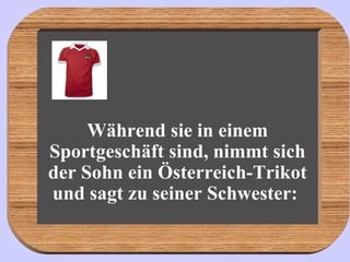 Während sie in einem Sportgeschäft sind, nimmt sich der Sohn ein Österreich-Trikot und sagt zu seiner Schwester:   