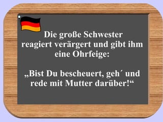   Die große Schwester  reagiert verärgert und gibt ihm eine Ohrfeige: „Bist Du bescheuert, geh´ und rede mit Mutter darüber!“ 