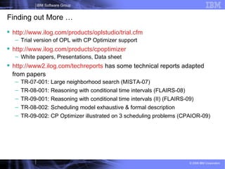 28
IBM Software Group
© 2009 IBM Corporation
Finding out More …
 http://www.ilog.com/products/oplstudio/trial.cfm
– Trial version of OPL with CP Optimizer support
 http://www.ilog.com/products/cpoptimizer
– White papers, Presentations, Data sheet
 http://www2.ilog.com/techreports has some technical reports adapted
from papers
– TR-07-001: Large neighborhood search (MISTA-07)
– TR-08-001: Reasoning with conditional time intervals (FLAIRS-08)
– TR-09-001: Reasoning with conditional time intervals (II) (FLAIRS-09)
– TR-08-002: Scheduling model exhaustive & formal description
– TR-09-002: CP Optimizer illustrated on 3 scheduling problems (CPAIOR-09)
 