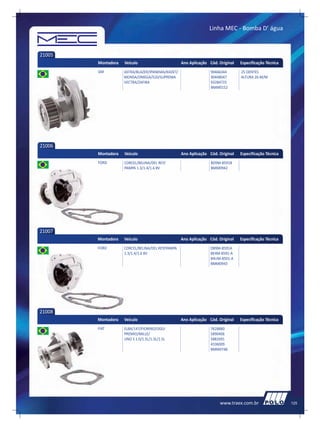 Linha MEC - Bomba D’ água



21005
        Montadora   Veículo                       Ano Aplicação Cód. Original   Especificação Técnica
        GM          ASTRA/BLAZER/IPANEMA/KADET/                  90466344       25 DENTES
                    MONSA/OMEGA/S10/SUPREMA                      90448047       ALTURA 26 M/M
                    VECTRA/ZAFIRA                                93284725
                                                                 BMM0152




21006
        Montadora   Veículo                       Ano Aplicação Cód. Original   Especificação Técnica
        FORD        CORCEL/BELINA/DEL REY/                       BD9M-8591B
                    PAMPA 1.3/1.4/1.6 8V                         BMM0942




21007
        Montadora   Veículo                       Ano Aplicação Cód. Original   Especificação Técnica
        FORD        CORCEL/BELINA/DEL REY/PAMPA                  DB9M-8591A
                    1.3/1.4/1.6 8V                               BE4M-8591-A
                                                                 B4UM-8501-A
                                                                 BMM0943




21008
        Montadora   Veículo                       Ano Aplicação Cód. Original   Especificação Técnica
        FIAT        ELBA/147/FIORINO/OGGI                        7628880
                    PREMIO/MILLE/                                5890406
                    UNO S 1.0/1.5L/1.3L/1.5L                     5882691
                                                                 4336009
                                                                 BMM0748




                                                                     www.traex.com.br                   125
 