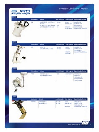 Bombas de Combustível Completa



10448
        Montadora    Veículo                           Ano Aplicação Cód. Original Especificação Técnica
        GM           CORSA 1.0, 1.4, 1.6 EFI E MPFI    96 > 98        BOSCH:          PRESSÃO: 3,0
                     8V E 16V                                         F 000 TE1 055   VAZÃO: 45 L/ H
                     VECTRA 2.0, 2.2 MPFI 8V E 16V     97 >                           VOLTAGEM: 12V
                     ASTRA 1.8, 2.0 MPFI 8V E 16V      97 >           ORIGINAL:       CORRENTE: 6,0A
                                                                      V228234055R     COMBUSTÍVEL: GASOLINA




10449
        Montadora    Veículo                           Ano Aplicação Cód. Original Especificação Técnica
        GM           S10 4.3 V6                         97 > 00       DELPHI:         PRESSÃO: 3,5
                     S10 CABINE DUPLA 4.3 V6            97 > 00       FH10036         VAZÃO: 115 L/H
                                                                                      VOLTAGEM:12V
                                                                      ORIGINAL:       COMBUSTÍVEL: GASOLINA
                                                                      93326582




10450
        Montadora    Veículo                           Ano Aplicação Cód. Original Especificação Técnica
        FORD         MONDEO 1.8/2.0                     2002          1S719H307AD     PRESSÃO: 3.0
                     ZETEC ROCAN/DURATEC                                              VAZÃO: 95
                                                                                      VOLTAGEM: 12V
                                                                                      CORRENTE: 6,0A
                                                                                      TIPO: INTERNA




10451
        Montadora   Veículo                           Ano Aplicação Cód. Original     Especificação Técnica
        DAEWOO      ESPERO 1.8 / 2.0                  97 > 99       BOSCH:            PRESSÃO: 3,0
                    NEXIA 1.8 / 2.0                   97 > 99       0986 580 506      VAZÃO: 70 L/H
                                                                                      VOLTAGEM: 12V
                                                                    96 350 078        COMBUSTÍVEL: GASOLINA




                                                                           www.traex.com.br                   17
 