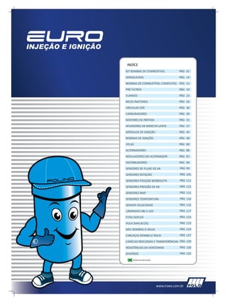 INDÍCE
KIT BOMBAS DE COMBÚSTIVEL              PÁG 01
MANGUEIRAS                             PÁG 14
BOMBAS DE COMBUSTÍVEL COMPLETAS PÁG 15
PRÉ FILTROS                            PÁG 19
FLANGES                                PÁG 23
BICOS INJETORES                        PÁG 26
VÁLVULAS EGR                           PÁG 30
CARBURADORES                           PÁG 30
MOTORES DE PARTIDA                     PÁG 31
ATUADORES DE MARCHA LENTA              PÁG 37
MÓDULOS DE IGNIÇÃO                     PÁG 45
BOBINAS DE IGNIÇÃO                     PÁG 48
VELAS                                  PÁG 80
ALTERNADORES                           PÁG 88
REGULADORES DO ALTERNADOR              PÁG 92
DISTRIBUIDORES                         PÁG 96
SENSORES DE FLUXO DE AR                PÁG 99
SENSORES ROTAÇÃO                       PÁG 105
SENSORES POSIÇÃO BORBOLETA             PÁG 111
SENSORES PRESSÃO DE AR                 PÁG 115
SENSORES MAP                           PÁG 115
SENSORES TEMPERATURA                   PÁG 116
SENSOR VELOCIDADE                      PÁG 116
LÂMPADAS HBL E LED                     PÁG 117
FITAS ISOFLEX                          PÁG 123
HULK (MACACOS)                         PÁG 123
MEC BOMBAS D´ÁGUA                      PÁG 124
CARCAÇAS BOMBA D´ÁGUA                  PÁG 127
CANECAS REDUZIDAS E TRANSFERÊNCIAS PÁG 129
RESISTÊNCIAS DA VENTOINHA              PÁG 130
DIVERSOS                               PÁG 135
*
     PRODUTOS NACIONAIS




                          www.traex.com.br
 