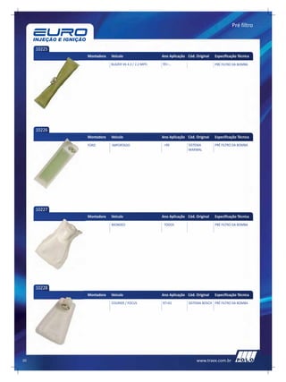 Pré filtro



     10225
             Montadora   Veículo                    Ano Aplicação Cód. Original   Especificação Técnica
                         BLAZER V6 4.3 / 2.2 MPFI   95>...                        PRÉ FILTRO DA BOMBA




     10226
             Montadora   Veículo                    Ano Aplicação Cód. Original   Especificação Técnica
             FORD        IMPORTADO                   >99           SISTEMA        PRÉ FILTRO DA BOMBA
                                                                   MARWAL




     10227
             Montadora   Veículo                    Ano Aplicação Cód. Original   Especificação Técnica
                         MONDEO                      TODOS                        PRÉ FILTRO DA BOMBA




     10228
             Montadora   Veículo                    Ano Aplicação Cód. Original   Especificação Técnica
                         COURIER / FOCUS            97>01          SISTEMA BOSCH PRÉ FILTRO DA BOMBA




20                                                                     www.traex.com.br
 