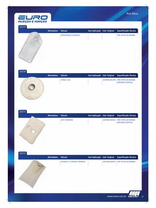 Pré filtro



10229
        Montadora   Veículo                       Ano Aplicação Cód. Original   Especificação Técnica
                    IMPORTADOS DIVERSOS                                         PRÉ FILTRO DA BOMBA




10230
        Montadora   Veículo                       Ano Aplicação Cód. Original   Especificação Técnica
                    CORSA / S10                                  SISTEMA DELPHI PRÉ FILTRO DA BOMBA
                                                                                MATERIAL ESPECIAL




10231
        Montadora   Veículo                       Ano Aplicação Cód. Original   Especificação Técnica
                    JEEP CHEROKEE                                SISTEMA BOSCH PRÉ FILTRO DA BOMBA
                                                                               MATERIAL ESPECIAL




10232
        Montadora   Veículo                       Ano Aplicação Cód. Original   Especificação Técnica
                    PEUGEOT / CITROEN / RENAULT                  SISTEMA BOSCH PRÉ FILTRO DA BOMBA




                                                                     www.traex.com.br                   21
 