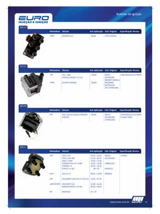 Bobinas de Ignição



30519
         Montadora Veículo                            Ano Aplicação Cód. Original      Especificação Técnica
         FORD         MONDEO 6CC                       96/00           919F12029AA




30520
         Montadora Veículo                            Ano Aplicação Cód. Original      Especificação Técnica
         VW           GOL 1000                         TODOS           BOSCH:           COM MODULO DE 6 PINOS
                      VOYAGE/ PASSAT 1.6 /1.8                          0221601002
                                                                       MAGNETI MARELLI:
         FORD         ESCORT/ VERONA                   TODOS           BI0018MM
                                                                       867905105A
                                                                       VW: 547905104B




30520C
         Montadora Veículo                            Ano Aplicação Cód. Original      Especificação Técnica
         VW          GOL/ LOGUS/ APOLO/ VERONA/        TODOS           BOSCH:          COM MODULO DE 6 PINOS
                     POINTER                                           0221801002      C/CABO TERRA
                                                                       547905104B




30521
         Montadora Veículo                            Ano Aplicação Cód. Original      Especificação Técnica
         FIAT        TIPO 1.6 IE                       03.93 > 10.95   BOSCH:          3 PINOS
                     TIPO 1.6 8V MPI                   12.95 > 05.97   0221503407
                     UNO 1.6 MPI                       10.94 > 12.95
                     FIORINO PICK-UP 1.6 MPI           10.95 > 10.96   0489051051
                     TEMPRA 1.4                        03.93 > 10.95
                     PUNTO 1.4 16V                        98 > 05      60558152

         ALFA        164 2.0 T.S                       09.92 > 10.98   ERR6045

         VW          GOL/PARATI GII/III MI 2.0 16V GTI 10.95 > 07.00

         LAND ROVER DISCOVERY 4.0I                     10.98 > 10.04
                    RANGER ROVER II 4.6I 8V            09.94 > 09.02

         KIA         SPORTAGE                          95 > 97



                                                                            www.traex.com.br                    51
 