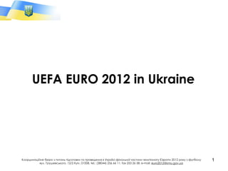 UEFA EURO 2012 in Ukraine Координаційне бюро з питань підготовки та проведення в Україні фінальної частини чемпіонату Європи 2012 року з футболу вул. Грушевського, 12/2 Kyiv, 01008,  tel.: (38044) 256 66 11 ;  fax 253 26 58 ;  e-mail:  [email_address] 