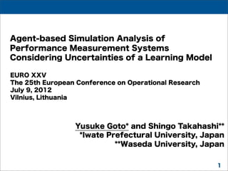 Agent-based Simulation Analysis of
Performance Measurement Systems
Considering Uncertainties of a Learning Model
EURO XXV
The 25th European Conference on Operational Research
July 9, 2012
Vilnius, Lithuania

Yusuke Goto* and Shingo Takahashi**
*Iwate Prefectural University, Japan
**Waseda University, Japan
1

 