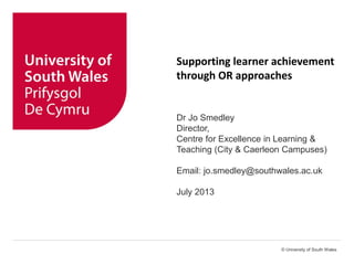 © University of South Wales
Supporting learner achievement
through OR approaches
Dr Jo Smedley
Director,
Centre for Excellence in Learning &
Teaching (City & Caerleon Campuses)
Email: jo.smedley@southwales.ac.uk
July 2013
 