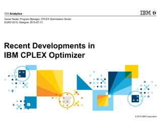 © 2015 IBM Corporation
Recent Developments in
IBM CPLEX Optimizer
Xavier Nodet, Program Manager, CPLEX Optimization Studio
EURO 2015, Glasgow, 2015-07-13
 