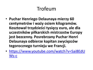Trofeum
• Puchar Henriego Delaunaya mierzy 60
centymetrów i waży osiem kilogramów.
Kosztował trzydzieści tysięcy euro, ale dla
uczestników piłkarskich mistrzostw Europy
jest bezcenny. Posrebrzany Puchar Henri
Delaunaya odbierze kapitan zwycięzców
tegorocznego turnieju we Francji.
• https://www.youtube.com/watch?v=Sai8EdU
Ws-c
 