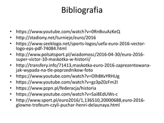 Bibliografia
• https://www.youtube.com/watch?v=0RnBvuAzKeQ
• http://stadiony.net/turnieje/euro/2016
• https://www.seeklogo.net/sports-logos/uefa-euro-2016-vector-
logo-eps-pdf-74084.html
• http://www.polsatsport.pl/wiadomosc/2016-04-30/euro-2016-
super-victor-10-maskotka-w-historii/
• http://transfery.info/71413,maskotka-euro-2016-zaprezentowana-
jak-wypada-na-tle-poprzednikow-foto
• https://www.youtube.com/watch?v=Olh8KvYRHUg
• https://www.youtube.com/watch?v=gz3pZ0zFm2I
• https://www.pzpn.pl/federacja/historia
• https://www.youtube.com/watch?v=Sai8EdUWs-c
• http://www.sport.pl/euro2016/1,136510,20000688,euro-2016-
glowne-trofeum-czyli-puchar-henri-delaunaya.html
 