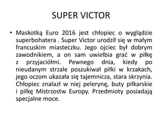 SUPER VICTOR
• Maskotką Euro 2016 jest chłopiec o wyglądzie
superbohatera . Super Victor urodził się w małym
francuskim miasteczku. Jego ojciec był dobrym
zawodnikiem, a on sam uwielbia grać w piłkę
z przyjaciółmi. Pewnego dnia, kiedy po
nieudanym strzale poszukiwał piłki w krzakach,
jego oczom ukazała się tajemnicza, stara skrzynia.
Chłopiec znalazł w niej pelerynę, buty piłkarskie
i piłkę Mistrzostw Europy. Przedmioty posiadają
specjalne moce.
 