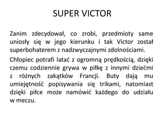 SUPER VICTOR
Zanim zdecydował, co zrobi, przedmioty same
uniosły się w jego kierunku i tak Victor został
superbohaterem z nadzwyczajnymi zdolnościami.
Chłopiec potrafi latać z ogromną prędkością, dzięki
czemu codziennie grywa w piłkę z innymi dziećmi
z różnych zakątków Francji. Buty dają mu
umiejętność popisywania się trikami, natomiast
dzięki piłce może namówić każdego do udziału
w meczu.
 