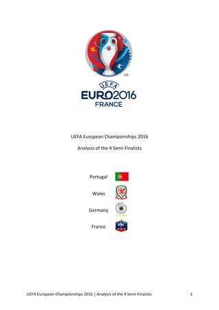 UEFA	European	Championships	2016	|	Analysis	of	the	4	Semi-Finalists	 1	
	
	
	
	
	
	
	
	
	
	
	
UEFA	European	Championships	2016	
Analysis	of	the	4	Semi-Finalists	
	
	
	
	
	
	
	
	
	
	
	
	
	
	
	
Portugal	
	
Wales	
	
Germany	
	
France	
	
 