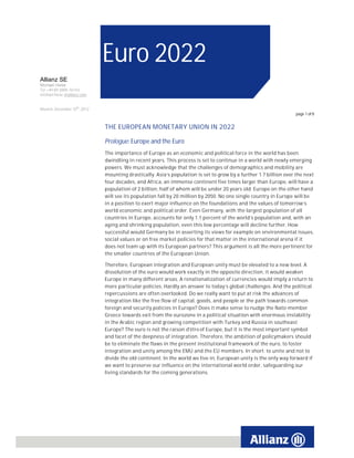 Euro 2022
Allianz SE
Michael Heise
Tel +49.89.3800-16143
michael.heise @allianz.com


Munich, December 10th, 2012
                                                                                                                   page 1 of 8


                              THE EUROPEAN MONETARY UNION IN 2022

                              Prologue: Europe and the Euro
                              The importance of Europe as an economic and political force in the world has been
                              dwindling in recent years. This process is set to continue in a world with newly emerging
                              powers. We must acknowledge that the challenges of demographics and mobility are
                              mounting drastically. Asia’s population is set to grow by a further 1.7 billion over the next
                              four decades, and Africa, an immense continent five times larger than Europe, will have a
                              population of 2 billion, half of whom will be under 20 years old. Europe on the other hand
                              will see its population fall by 20 million by 2050. No one single country in Europe will be
                              in a position to exert major influence on the foundations and the values of tomorrow’s
                              world economic and political order. Even Germany, with the largest population of all
                              countries in Europe, accounts for only 1.1 percent of the world’s population and, with an
                              aging and shrinking population, even this low percentage will decline further. How
                              successful would Germany be in asserting its views for example on environmental issues,
                              social values or on free market policies for that matter in the international arena if it
                              does not team up with its European partners? This argument is all the more pertinent for
                              the smaller countries of the European Union.

                              Therefore, European integration and European unity must be elevated to a new level. A
                              dissolution of the euro would work exactly in the opposite direction, it would weaken
                              Europe in many different areas. A renationalization of currencies would imply a return to
                              more particular policies. Hardly an answer to today’s global challenges. And the political
                              repercussions are often overlooked. Do we really want to put at risk the advances of
                              integration like the free flow of capital, goods, and people or the path towards common
                              foreign and security policies in Europe? Does it make sense to nudge the Nato-member
                              Greece towards exit from the eurozone in a political situation with enormous instability
                              in the Arabic region and growing competition with Turkey and Russia in southeast
                              Europe? The euro is not the raison d'être of Europe, but it is the most important symbol
                              and facet of the deepness of integration. Therefore, the ambition of policymakers should
                              be to eliminate the flaws in the present institutional framework of the euro, to foster
                              integration and unity among the EMU and the EU members. In short: to unite and not to
                              divide the old continent. In the world we live in, European unity is the only way forward if
                              we want to preserve our influence on the international world order, safeguarding our
                              living standards for the coming generations.
 