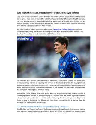Euro 2024: Christensen Attracts Premier Clubs Chelsea Eyes Defense
Euro 2024 Tickets: Barcelona's skilled defender and former Chelsea player. Andreas Christensen
has become a focal point of interest for both Manchester United and Newcastle. The 27-year-old,
currently with Barcelona, is reportedly available at a potentially affordable price. Making him an
enticing prospect for the English clubs. Amidst this, Chelsea is setting their sights on bolstering
their defence with Athletic Bilbao's Aitor Paredes.
We offer Euro Cup Tickets to admirers who can get Denmark vs England Tickets through our
trusted online ticketing marketplace. Eticketing.co is the most reliable source for booking Euro
Cup Final Tickets. Sign up for the latest Euro 2024 Ticket alert.
The transfer buzz around Christensen has intensified. Manchester United and Newcastle
expressing strong interest in acquiring the services of the Danish defender. His playing time at
Barcelona has been inconsistent this season. Prompting both clubs to explore a possible January
move. Manchester United, under the management of Erik ten Hag. Is in the market for a defender
due to injuries affecting their defensive lineup.
Meanwhile, Eddie Howe's Newcastle is also keen on strengthening their backline amidst a
challenging season marked by a lengthy injury list. Reports from The Mirror highlight the keen
interest from Manchester United and Newcastle in securing Christensen's signature. Despite his
desire to stay at Barcelona, the 27-year-old faces tough competition for a starting spot. As
manager Xavi prefers other centre-backs.
Euro 2024: Barcelona and Chelsea Navigate the Euro Cup Landscape
Notably, Xavi has shown a preference for Ronald Araujo, and Jules Kounde. And summer signing
Inigo Martinez, especially favouring the latter, who is left-footed. Christensen has only managed
 