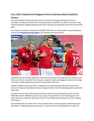 Euro 2024: Haaland and Odegaard shine as Norway delays Scotland's
dreams
Euro 2024 qualifiers Norway secured a crucial 2-1 victory over Georgia shaking up the Group A
standings. And adding a dramatic twist to Scotland's quest to qualify for Euro 2024 in Germany. Erling
Haaland and Martin Odegaard played pivotal roles in Norway's win finding the back of the net with their
goals.
Euro Cup fans worldwide can book Euro Cup 2024 Tickets from our online platform www.eticketing.co.
Fans can book Norway Euro Cup Tickets on our website at discounted prices.
Scotland the Group A leaders needed the match between Norway and Georgia to end in a draw to seal
their spot in the Euro Cup 2024 finals. However, Haaland's header and Odegaard's strike from the edge
of the area virtually dashed those hopes for Scotland before half-time.
Georgia managed to pull a goal back in stoppage time through Budu Zivzivadze injecting some late
drama into the game. Nonetheless, Norway managed to hold on to their lead keeping their qualification
hopes alive.
In another Group A match, Spain demonstrated their dominance by thrashing Cyprus 6-0. Gavi and
Mikel Merino both midfielders scored to put La Roja 2-0 up by half-time. The remaining goals in the
match came from substitutes with Joselu, Ferran Torres and Alex Baena finding the net after stepping
off the bench.
Former Manchester City striker Ferran Torres notched a brace, showcasing Spain's attacking prowess.
Meanwhile, in England's group Italy secured a 2-1 victory over Ukraine allowing them to move into
 