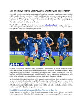 Euro 2024: Italy's Euro Cup Quest Navigating Uncertainty and Defending Glory
Euro 2024: The international break signals a pause for national teams, and as we look ahead to Euro Cup
2024. Hosted in Germany from June 14 to July 14, 2024, several countries have already secured their
places. including powerhouses like France, Spain, Belgium, England, and Portugal. The anticipation is
palpable as teams gear up for this prestigious tournament. While these qualified nations prepare for Euro,
the road to qualification is still uncertain for others.
We offer UEFA Euro 2024 Tickets to admirers who can get Italy vs Spain Tickets through our trusted
online ticketing marketplace. Eticketing.co is the most reliable source for booking Euro Cup Final Tickets.
Sign up for the latest Euro Cup Germany Ticket alert.
Including the defending champions, Italy. The possibility of missing out on another major tournament
looms large for Italy. Reminiscent of their absence in the 2018 World Cup in Russia and the 2022 World
Cup in Qatar. Despite clinching the Euro 2020 title with a victory over England in the Wembley final. Italy
has faced formidable challenges in recent football history. The journey has been marked by setbacks, such
as the defeat to Sweden in 2017 and the unexpected loss to North Macedonia in 2022.
Under the leadership of Luciano Spalletti. Italy is faced with the symbolic task of overcoming these hurdles
to secure its spot in Euro Cup Germany 2024. The upcoming crucial match against the same North
Macedonia team will be a pivotal moment. Italy strives to maintain their standing in the competition and
defend their championship title. As the football world watches with bated breath, the narrative unfolds,
and the fate of Italy in Euro Cup hangs in the balance.
Euro 2024: Navigating Challenges and Crafting Triumphs for Euro Cup
"I make selections to assemble the finest players to secure victories. Our primary objective is to triumph
in the inaugural match of Euro Cup 2024. Subsequently, we must assess the squad for the upcoming two
 