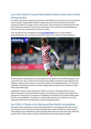 Euro 2024: Modric's Farewell Real Madrid's Maestro Bids Adieu Amidst
Diminished Role
Euro 2024: Luka Modric is poised to bid farewell to Real Madrid as the curtains draw on the 2023/24
season. Despite a longstanding tradition of signing one-year contract extensions, the Croatian
maestro has opted for a change of course this summer. Disenchanted by his diminishing role on the
pitch, Modric has voiced his frustration over limited game time, signaling an inevitable departure
from the club he has called home for 12 illustrious years.
Euro Cup Germany fans worldwide can book Euro 2024 Tickets from our online platform
www.eticketing.co. Fans can book Euro Cup 2024 Tickets on our website at discounted prices.
Amidst whispers and speculations, the looming exit of Luka Modric from Real Madrid appears more
certain than ever. Once a stalwart in the starting lineup, Modric now finds himself relegated to the
sidelines, marking a stark contrast to his previous seasons at the Santiago Bernabeu. The seasoned
midfielder's diminishing prominence reached a tipping point during the recent Champions League
fixture against RB Leipzig.
Solidifying his resolve to seek new horizons. With just 15 starts in 36 appearances this season,
Modric's discontent simmers beneath the surface, a testament to his unspoken yearning for more
playing time. Preparations are underway at Valdebebas as Real Madrid contemplates bidding adieu
to their revered midfielder, Luka Modric. In a bid to soften the blow of his departure, the club is
exploring heartfelt and memorable ways to honor the legendary player.
Euro 2024: A Tribute in the Making and Real Madrid Contemplates
One option under consideration involves announcing Modric's impending exit before the season's
end, reminiscent of the emotional farewell bestowed upon another football icon, Andres Iniesta,
whose departure was celebrated by stadiums packed with adoring fans week after week. While the
specifics of this tribute remain uncertain, Real Madrid intends to pay homage to Modric.
 