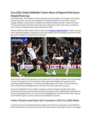 Euro 2024: Serbia Midfielder Fulham Warns of Repeat Performance
Ahead of Euro Cup
Euro 2024 Tickets: James Maddison will be hoping that Gareth Southgate, the manager of the England
national team, does not come across footage from Tottenham Hotspur's recent match at Craven
Cottage. Maddison's performance in that game was notably stifled by Sasa Lukic, a player for Fulham.
This not only disrupted Tottenham's game plan but could also have wider repercussions, considering
Lukic's Serbia is in England's group at the upcoming Euro 2024.
We offer UEFA Euro 2024 Tickets to admirers who can get Serbia vs England Tickets through our trusted
online ticketing marketplace. Eticketing.co is the most reliable source for booking Euro Cup Final Tickets.
Sign up for the latest Euro Cup Germany Ticket alert.
Lukic himself is aware of the significance of his performance. The Fulham midfielder, who also managed
to score his first goal for the club during the match, openly acknowledged the importance of the
upcoming England-Serbia game. I can't wait for the England game Lukic stated. This match felt like a
dress rehearsal because Maddison was on the field. I'm proud to represent my country.
We haven't qualified for the Euro 2024 in a long time, and we're hopeful to perform well. Lukic's
impressive performance, which included scoring his first goal for Fulham, highlighted the significance of
the upcoming England-Serbia clash. Lukic himself acknowledged the importance of the match, referring
to the Tottenham game as a dress rehearsal due to Maddison's presence.
Fulham Tenacity Leaves Spurs Star Frustrated in UEFA Euro 2024 Defeat
In stark contrast to his influential performance against Aston Villa just a week earlier, James Maddison
faced relentless pressure and harassment from the onset during the match against Fulham. His struggles
 