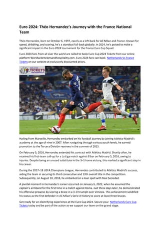 Euro 2024: Théo Hernandez's Journey with the France National
Team
Théo Hernandez, born on October 6, 1997, excels as a left-back for AC Milan and France. Known for
speed, dribbling, and scoring, he's a standout full-back globally. In 2024, he's poised to make a
significant impact in the Euro 2024 tournament for the France Euro Cup Squad.
Euro 2024 fans from all over the world are called to book Euro Cup 2024 Tickets from our online
platform Worldwideticketsandhospitality.com. Euro 2024 fans can book Netherlands Vs France
Tickets on our website at exclusively discounted prices.
Hailing from Marseille, Hernandez embarked on his football journey by joining Atlético Madrid's
academy at the age of nine in 2007. After navigating through various youth levels, he earned
promotion to the Tercera División reserves in the summer of 2015.
On February 3, 2016, Hernandez extended his contract with Atlético Madrid. Shortly after, he
received his first-team call-up for a La Liga match against Eibar on February 5, 2016, owing to
injuries. Despite being an unused substitute in the 3–1 home victory, this marked a significant step in
his career.
During the 2017–18 UEFA Champions League, Hernandez contributed to Atlético Madrid's success,
aiding the team in securing its third consecutive and 13th overall title in the competition.
Subsequently, on August 10, 2018, he embarked on a loan spell with Real Sociedad.
A pivotal moment in Hernandez's career occurred on January 6, 2022, when he assumed the
captain's armband for the first time in a match against Roma. Just three days later, he demonstrated
his offensive prowess by scoring a brace in a 3–0 triumph over Venezia. This achievement solidified
his status as the first defender in AC Milan's Serie A history to score at least three braces.
Get ready for an electrifying experience at the Euro Cup 2024. Secure your Netherlands Euro Cup
Tickets today and be part of the action as we support our team on the grand stage.
 