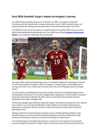 Euro 2024 Unveiled: Varga's Impact on Hungary's Journey
Euro 2024 Tickets: Barnabás Varga, born on October 25, 1994, is a Hungarian forward for
Ferencváros and the national team. Joining Ferencváros on June 1, 2023, during his tenure, he
played a pivotal role, notably showcasing his talent on the international stage in Euro 2024.
Euro 2024 fans from all over the world are called to book Euro Cup 2024 Tickets from our online
platform Worldwideticketsandhospitality.com. Euro 2024 fans can book Hungary Vs Switzerland
Tickets on our website at exclusively discounted prices.
During the 2023–24 Nemzeti Bajnokság I season, he marked his debut with a goal against Fehérvár
FC at the Sóstói Stadion on August 6, 2023. On August 27, Varga achieved a remarkable feat by
scoring a hat-trick in a 6–1 victory over his former club, Paks, on the fifth game day of the league
season.
He continued his outstanding performance with another hat-trick in the following league match,
contributing to Ferencváros' 6–2 win over Zalaegerszeg on September 3. Unfortunately, his positive
streak was interrupted on October 22, 2023, when he sustained an injury during a Nemzeti
Bajnokság I match against Diósgyőri VTK.
Ferencváros manager Dejan Stanković noted that Varga's commitment extended even to his national
team matches. In an interview with M4 Sport, Gábor Kubatov, the president of Ferencváros,
expressed his satisfaction with the decision to acquire the top scorer of the 2022–23 Nemzeti
Bajnokság I season.
Kubatov admitted to initial hesitations during the summer of 2023 regarding whether to sign
Barnabás Varga or not. Euro Cup 2024 kicked off with great excitement, and Barnabás Varga
continued to showcase his skills as a forward for the Hungarian national team.
His memorable goals and strategic plays played a crucial role in the Hungary Euro Cup Squad's
journey through the tournament. Varga's impact was felt not only by his teammates. But also, by
 