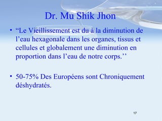 Dr. Mu Shik Jhon “ Le Vieillissement est du à la diminution de l’eau hexagonale dans les organes, tissus et cellules et globalement une diminution en proportion dans l’eau de notre corps.’’ 50-75% Des Européens sont Chroniquement déshydratés. 