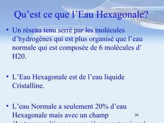 Qu’est ce que l’Eau Hexagonale? Un réseau tenu serré par les molécules d’hydrogènes qui est plus organisé que l’eau normale qui est composée de 6 molécules d’ H20. L’Eau Hexagonale est de l’eau liquide Cristalline. L’eau Normale a seulement 20% d’eau Hexagonale mais avec un champ électromagnétique approprié on peut arriver à 80% ! 