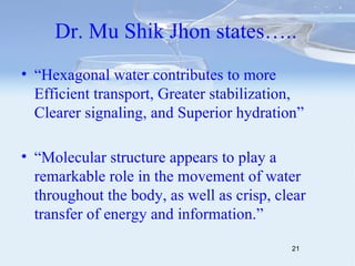 Dr. Mu Shik Jhon states….. “ Hexagonal water contributes to more Efficient transport, Greater stabilization, Clearer signaling, and Superior hydration” “ Molecular structure appears to play a remarkable role in the movement of water throughout the body, as well as crisp, clear transfer of energy and information.” 